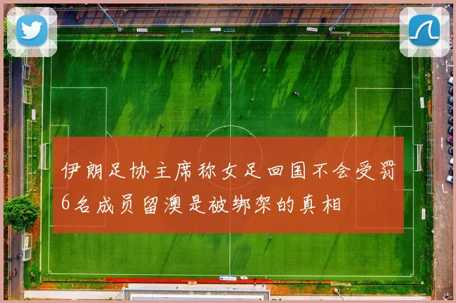伊朗足协主席称女足回国不会受罚6名成员留澳是被绑架的真相