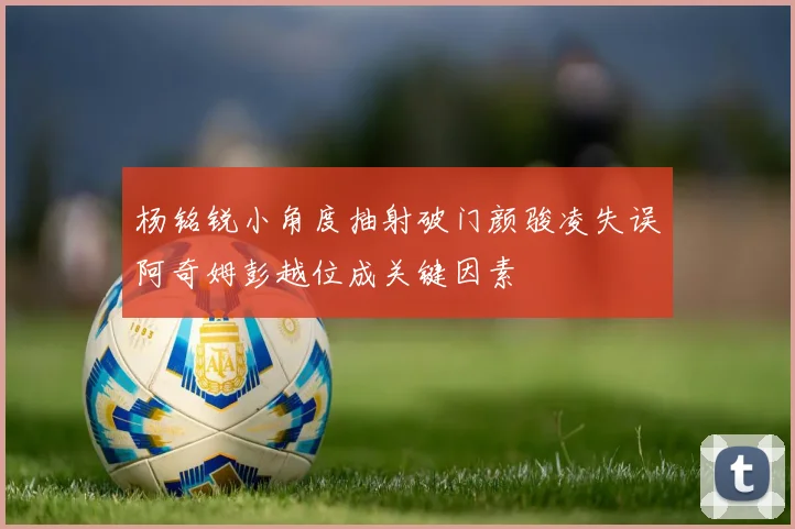 杨铭锐小角度抽射破门颜骏凌失误阿奇姆彭越位成关键因素