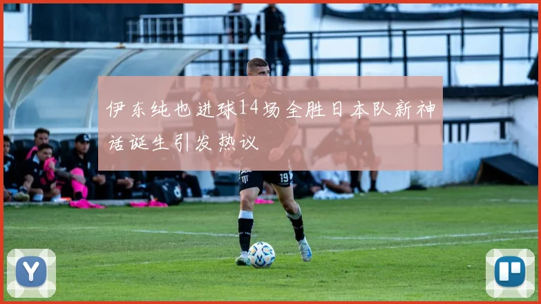 伊东纯也进球14场全胜日本队新神话诞生引发热议