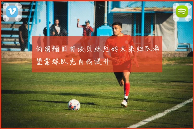 伯明翰旧将谈贝林厄姆未来归队希望需球队先自我提升