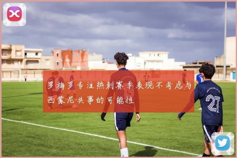 罗梅罗专注热刺赛季表现不考虑与西蒙尼共事的可能性
