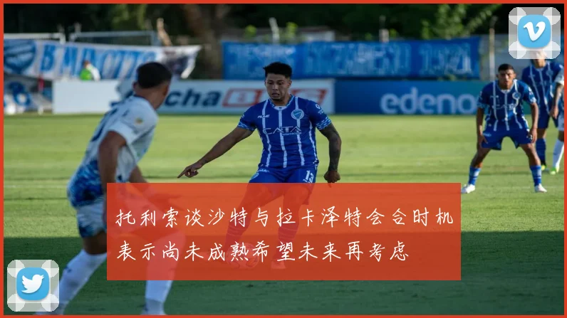 托利索谈沙特与拉卡泽特会合时机表示尚未成熟希望未来再考虑