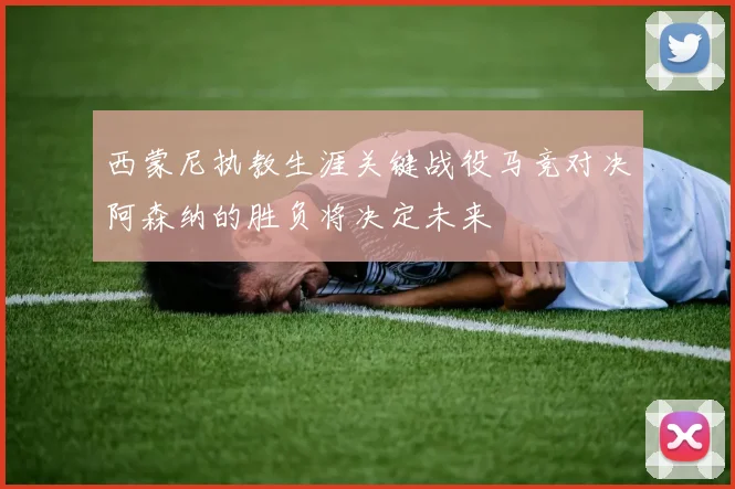 西蒙尼执教生涯关键战役马竞对决阿森纳的胜负将决定未来
