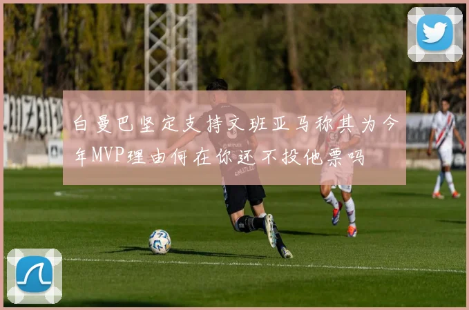 白曼巴坚定支持文班亚马称其为今年MVP理由何在你还不投他票吗